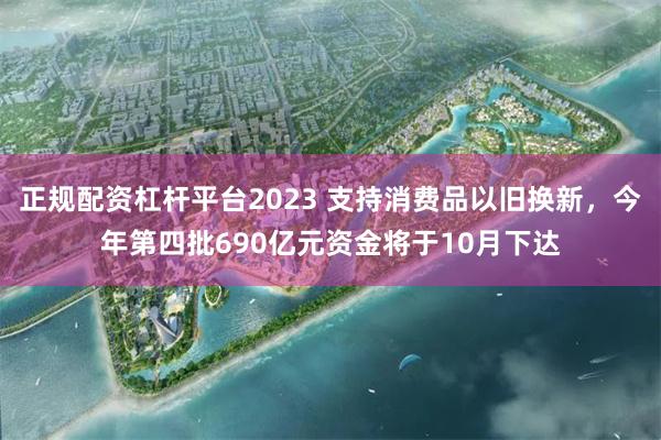 正规配资杠杆平台2023 支持消费品以旧换新，今年第四批690亿元资金将于10月下达