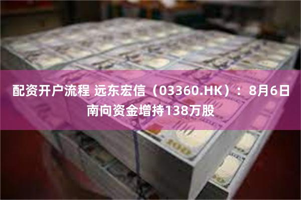 配资开户流程 远东宏信（03360.HK）：8月6日南向资金增持138万股