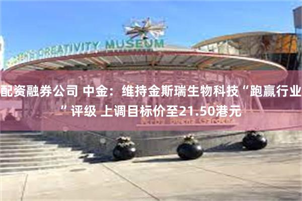 配资融券公司 中金：维持金斯瑞生物科技“跑赢行业”评级 上调目标价至21.50港元