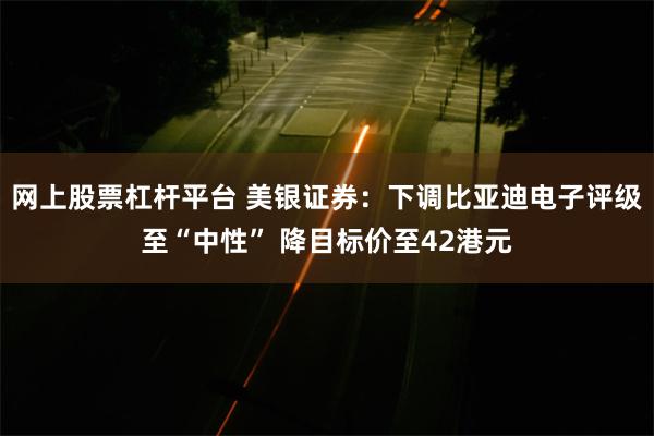 网上股票杠杆平台 美银证券：下调比亚迪电子评级至“中性” 降目标价至42港元