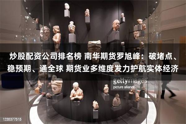 炒股配资公司排名榜 南华期货罗旭峰：破堵点、稳预期、通全球 期货业多维度发力护航实体经济