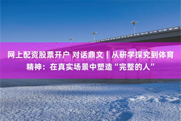 网上配资股票开户 对话鼎文｜从研学探究到体育精神：在真实场景中塑造“完整的人”