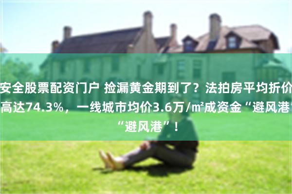 安全股票配资门户 捡漏黄金期到了？法拍房平均折价率高达74.3%，一线城市均价3.6万/㎡成资金“避风港”！