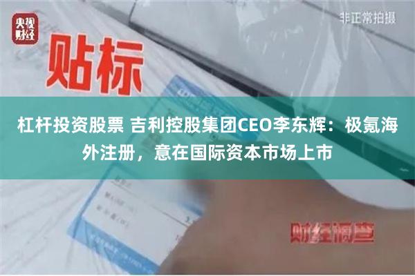 杠杆投资股票 吉利控股集团CEO李东辉:极氪海外注册,意在国际资本市场上市